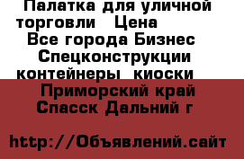 Палатка для уличной торговли › Цена ­ 6 000 - Все города Бизнес » Спецконструкции, контейнеры, киоски   . Приморский край,Спасск-Дальний г.